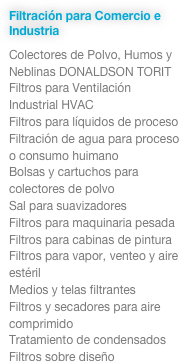 Filtración para Comercio e Industria
Colectores de Polvo, Humos y Neblinas DONALDSON TORIT
Filtros para Ventilación 
Industrial HVAC
Filtros para líquidos de proceso
Filtración de agua para proceso o consumo huimano
Bolsas y cartuchos para colectores de polvo
Sal para suavizadores
Filtros para maquinaria pesada
Filtros para cabinas de pintura
Filtros para vapor, venteo y aire estéril
Medios y telas filtrantes
Filtros y secadores para aire comprimido
Tratamiento de condensados
Filtros sobre diseño